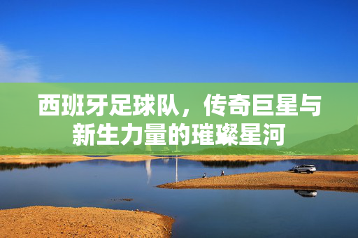 西班牙足球队，传奇巨星与新生力量的璀璨星河