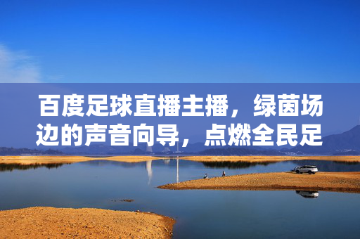 百度足球直播主播，绿茵场边的声音向导，点燃全民足球激情，百度足球直播主播，绿茵场边的声音向导，点燃全民足球激情