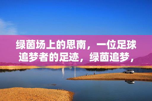 绿茵场上的思南，一位足球追梦者的足迹，绿茵追梦，思南的足迹