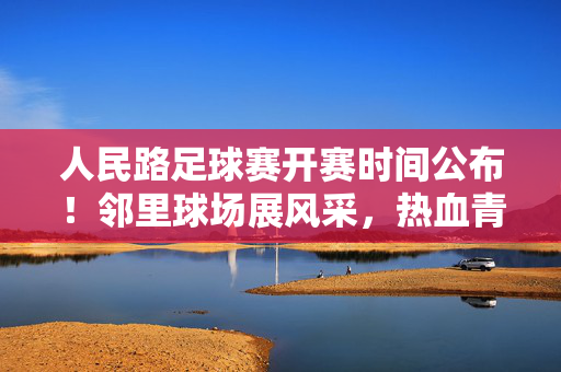人民路足球赛开赛时间公布！邻里球场展风采，热血青春正当时，人民路足球赛开赛时间公布！邻里球场展风采，热血青春正当时