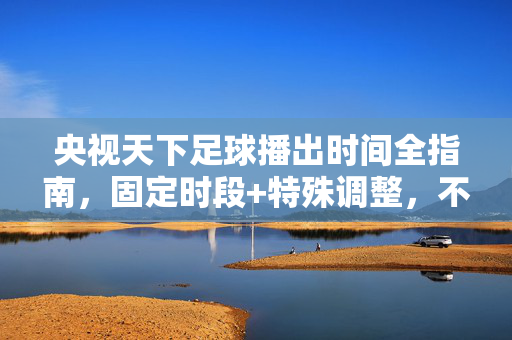 央视天下足球播出时间全指南，固定时段+特殊调整，不错过每一期足球盛宴，央视天下足球播出时间全指南，固定时段+特殊调整，不错过每一期