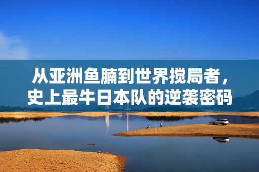 从亚洲鱼腩到世界搅局者，史上最牛日本队的逆袭密码，史上最牛日本队的逆袭密码，从亚洲鱼腩到世界搅局者