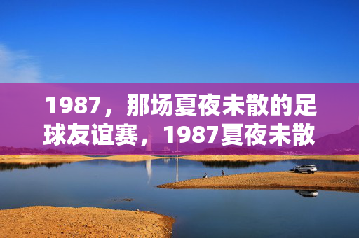1987，那场夏夜未散的足球友谊赛，1987夏夜未散的足球友谊赛