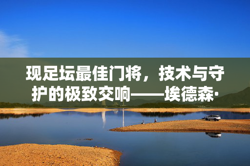 现足坛最佳门将，技术与守护的极致交响——埃德森·莫托斯，现足坛最佳门将埃德森，技术与守护的极致交响