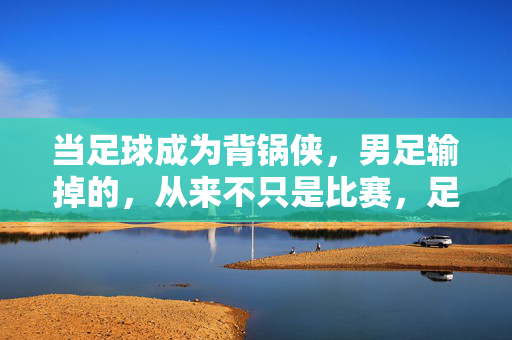 当足球成为背锅侠，男足输掉的，从来不只是比赛，足球背锅，男足输掉的何止是比赛？