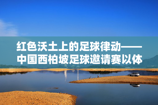 红色沃土上的足球律动——中国西柏坡足球邀请赛以体育精神传承红色基因，红色沃土上的足球律动——西柏坡邀请赛传承红色基因