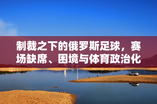 制裁之下的俄罗斯足球，赛场缺席、困境与体育政治化的反思，制裁下的俄罗斯足球，赛场缺席、困境与体育政治化反思