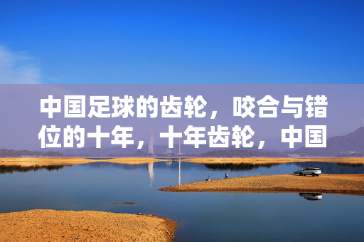 中国足球的齿轮，咬合与错位的十年，十年齿轮，中国足球的咬合与错位