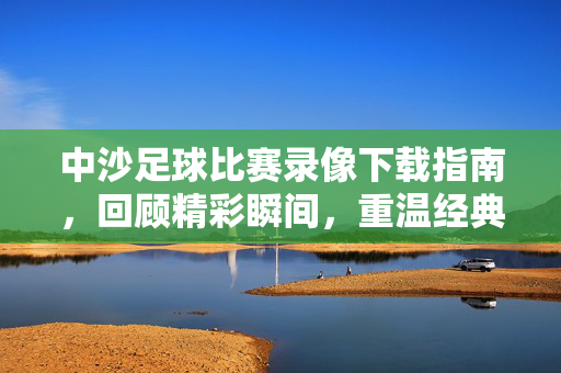 中沙足球比赛录像下载指南，回顾精彩瞬间，重温经典对决，中沙足球比赛录像下载，回顾精彩瞬间，重温经典对决