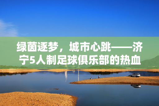 绿茵逐梦，城市心跳——济宁5人制足球俱乐部的热血与热爱，济宁5人制足球俱乐部，绿茵逐梦，城心热血