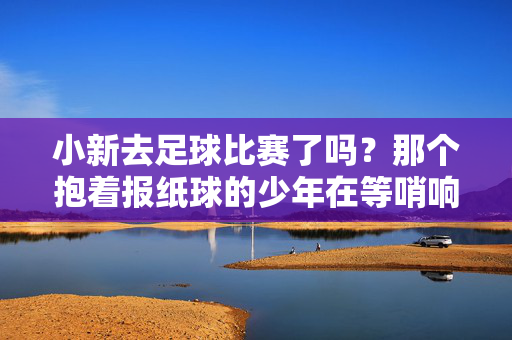 小新去足球比赛了吗？那个抱着报纸球的少年在等哨响，小新抱报纸球等哨响 足球比赛启幕