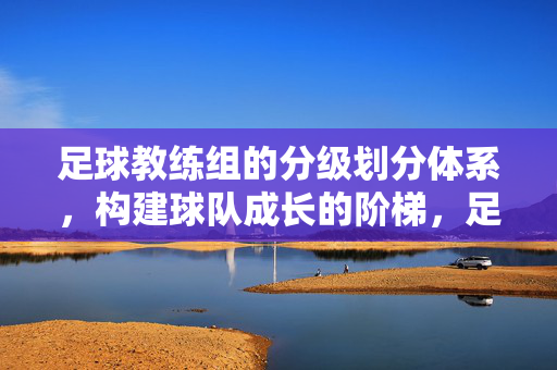 足球教练组的分级划分体系，构建球队成长的阶梯，足球教练组分级划分体系，球队成长的阶梯