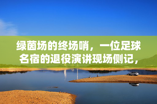 绿茵场的终场哨，一位足球名宿的退役演讲现场侧记，绿茵终场哨，足球名宿退役演讲现场侧记