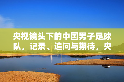 央视镜头下的中国男子足球队，记录、追问与期待，央视镜头下的中国男足，记录、追问与期待