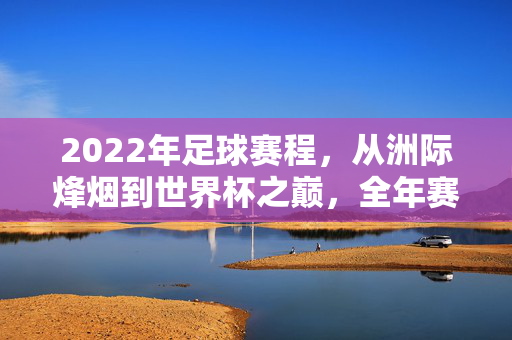 2022年足球赛程，从洲际烽烟到世界杯之巅，全年赛事全解析，2022年足球全年赛程，洲际烽烟至世界杯之巅全解析