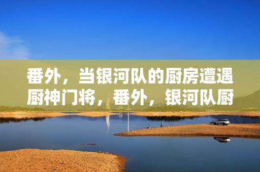 番外，当银河队的厨房遭遇厨神门将，番外，银河队厨房遇厨神门将