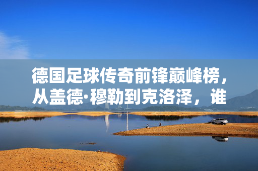 德国足球传奇前锋巅峰榜，从盖德·穆勒到克洛泽，谁才是真正的战神？德国传奇前锋巅峰战神榜，穆勒到克洛泽，谁是真战神？