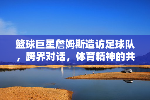 篮球巨星詹姆斯造访足球队，跨界对话，体育精神的共鸣，詹姆斯造访足球队，跨界对话共鸣体育精神