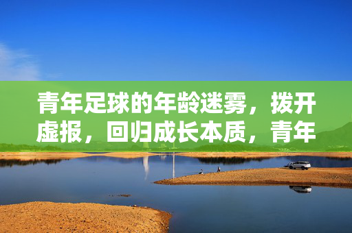 青年足球的年龄迷雾，拨开虚报，回归成长本质，青年足球，拨开年龄虚报迷雾，回归成长本质