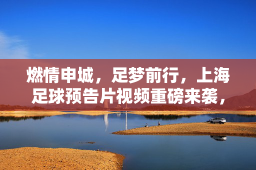 燃情申城，足梦前行，上海足球预告片视频重磅来袭，共赴新赛季征程！燃情申城，足梦启航！上海足球新赛季征程预告片