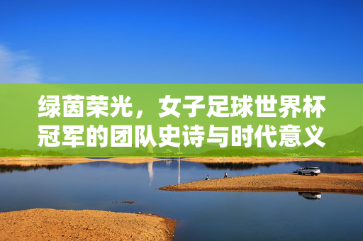 绿茵荣光,女子足球世界杯冠军的团队史诗与时代意义,女足世界杯冠军,团队史诗与时代荣光
