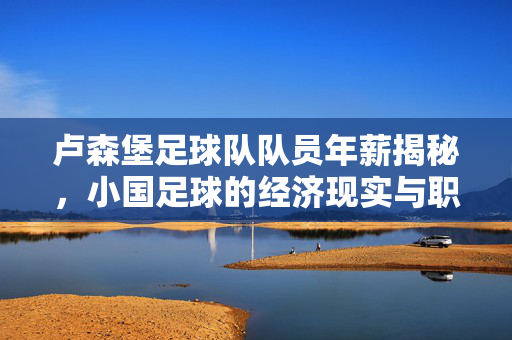 卢森堡足球队队员年薪揭秘，小国足球的经济现实与职业前景，卢森堡球员年薪揭秘，小国足球的经济现实与职业前景