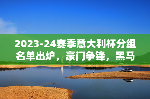 2023-24赛季意大利杯分组名单出炉，豪门争锋，黑马逐鹿，2023-24赛季意大利杯分组出炉，豪门争锋，黑马逐鹿
