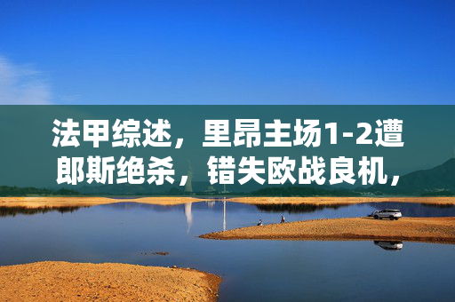法甲综述，里昂主场1-2遭郎斯绝杀，错失欧战良机，客队强势领跑争冠集团