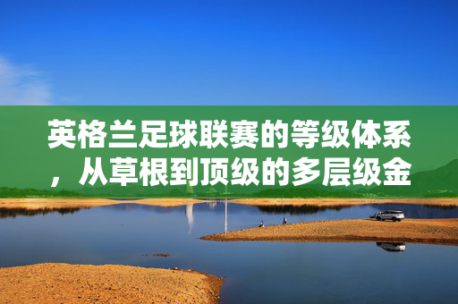 英格兰足球联赛的等级体系，从草根到顶级的多层级金字塔，英格兰足球联赛，从草根到顶级的金字塔等级体系