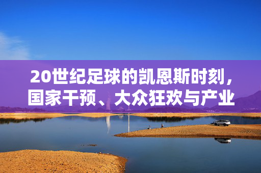 20世纪足球的凯恩斯时刻，国家干预、大众狂欢与产业重构，20世纪足球的凯恩斯时刻，国家干预、大众狂欢与产业重构