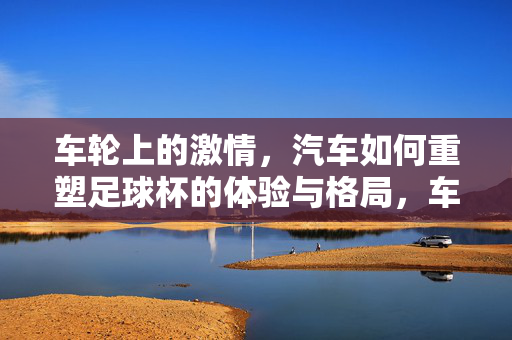 车轮上的激情，汽车如何重塑足球杯的体验与格局，车轮上的激情，汽车重塑足球杯体验与格局