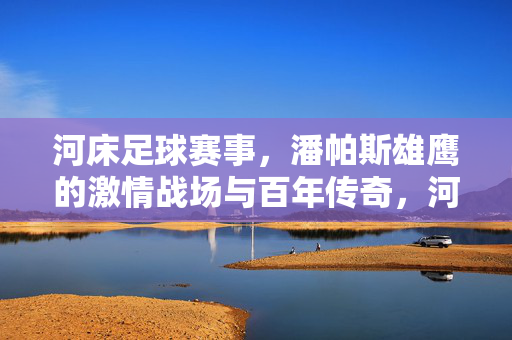 河床足球赛事,潘帕斯雄鹰的激情战场与百年传奇,河床足球,潘帕斯雄鹰的百年激情战场