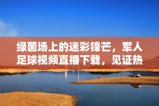 绿茵场上的迷彩锋芒，军人足球视频直播下载，见证热血与信仰的交织，迷彩锋芒耀绿茵，军人足球热血与信仰