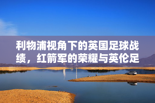 利物浦视角下的英国足球战绩，红箭军的荣耀与英伦足球的沉浮，利物浦视角，红箭军荣耀与英伦足球沉浮