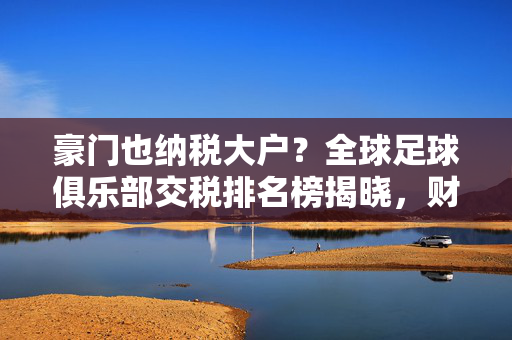 豪门也纳税大户？全球足球俱乐部交税排名榜揭晓，财富背后的责任担当，豪门俱乐部，全球纳税榜上的财富责任担当