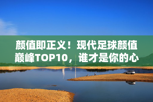 颜值即正义！现代足球颜值巅峰TOP10，谁才是你的心头好？颜值即正义！现代足球颜值巅峰TOP10，谁是你心头好？