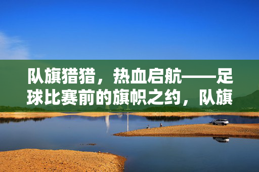 队旗猎猎，热血启航——足球比赛前的旗帜之约，队旗猎猎，热血启航——足球赛前旗帜之约