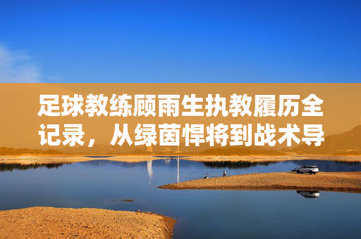 足球教练顾雨生执教履历全记录，从绿茵悍将到战术导师，顾雨生执教履历全记录，从绿茵悍将到战术导师