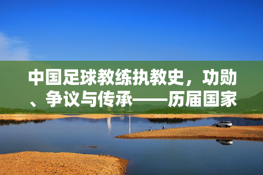 中国足球教练执教史，功勋、争议与传承——历届国家队主教练深度排名，中国足球教练执教史，功勋、争议与传承——历届国家队主教练深度排名