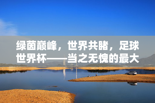 绿茵巅峰，世界共睹，足球世界杯——当之无愧的最大牌之战