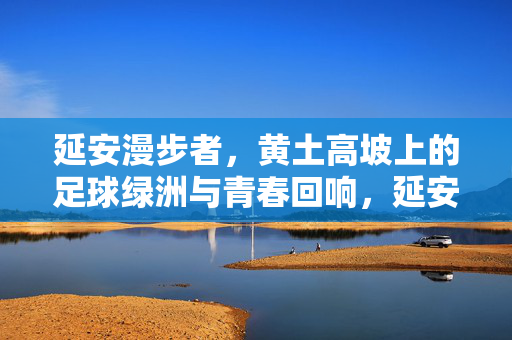 延安漫步者,黄土高坡上的足球绿洲与青春回响,延安漫步者,黄土高坡上的足球绿洲与青春回响