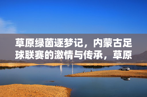 草原绿茵逐梦记，内蒙古足球联赛的激情与传承，草原绿茵·逐梦传承，内蒙古足球联赛激情记