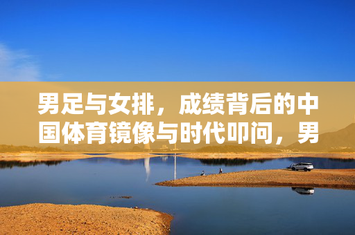 男足与女排，成绩背后的中国体育镜像与时代叩问，男足女排，中国体育成绩镜像的时代叩问