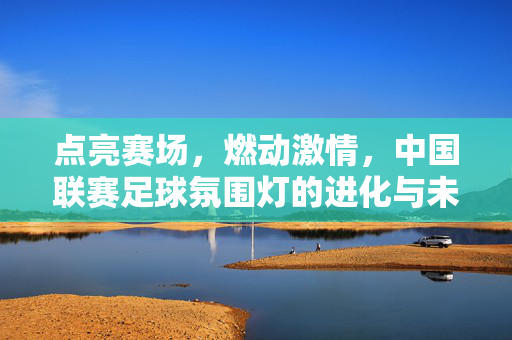 点亮赛场，燃动激情，中国联赛足球氛围灯的进化与未来，点亮赛场，燃动未来，中国联赛足球氛围灯的进化