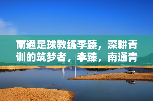 南通足球教练李臻，深耕青训的筑梦者，李臻，南通青训深耕筑梦者