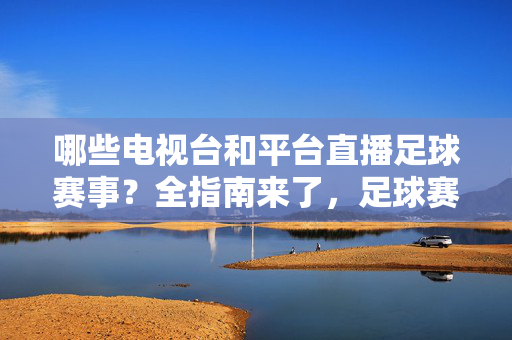 哪些电视台和平台直播足球赛事？全指南来了，足球赛事直播电视台与平台全指南