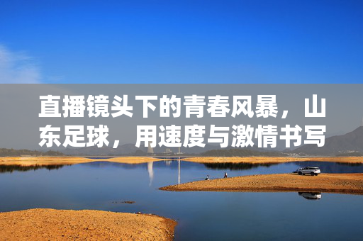 直播镜头下的青春风暴，山东足球，用速度与激情书写新篇