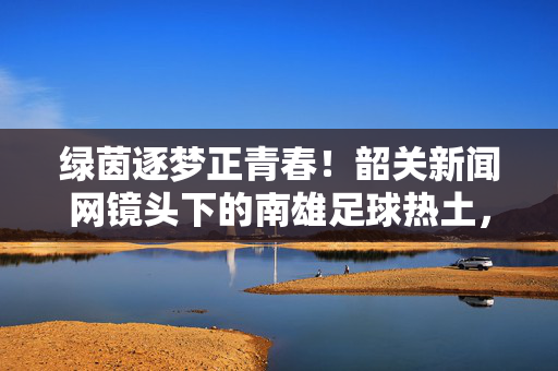 绿茵逐梦正青春！韶关新闻网镜头下的南雄足球热土，绿茵逐梦正青春！韶关新闻网镜头下的南雄足球热土