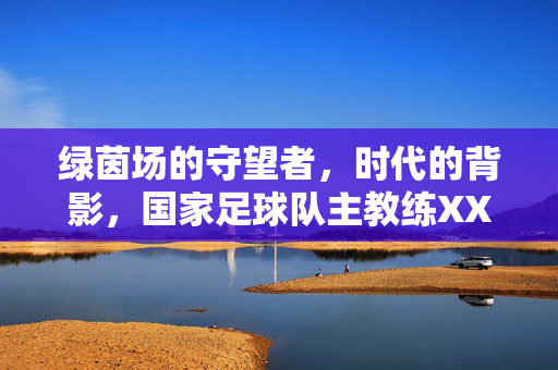 绿茵场的守望者，时代的背影，国家足球队主教练XXX荣休仪式侧记