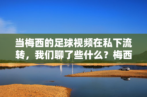 当梅西的足球视频在私下流转，我们聊了些什么？梅西足球视频私下流转引热议